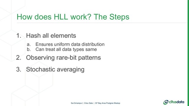 How does HLL work? The Steps
1. Hash all elements
a. Ensures uniform data distribution
b. Can treat all data types same
2. Observing rare-bit patterns
3. Stochastic averaging
Sai Srirampur | Citus Data | SF Bay Area Postgres Meetup
