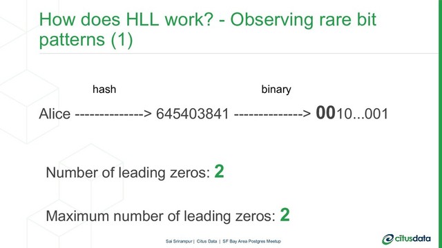 How does HLL work? - Observing rare bit
patterns (1)
Alice --------------> 645403841 --------------> 0010...001
Number of leading zeros: 2
Maximum number of leading zeros: 2
hash binary
Sai Srirampur | Citus Data | SF Bay Area Postgres Meetup
