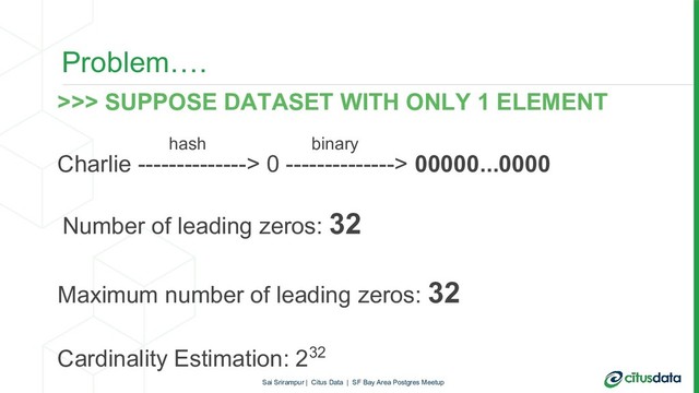 Problem….
>>> SUPPOSE DATASET WITH ONLY 1 ELEMENT
Charlie --------------> 0 --------------> 00000...0000
Number of leading zeros: 32
Maximum number of leading zeros: 32
Cardinality Estimation: 232
hash binary
Sai Srirampur | Citus Data | SF Bay Area Postgres Meetup
