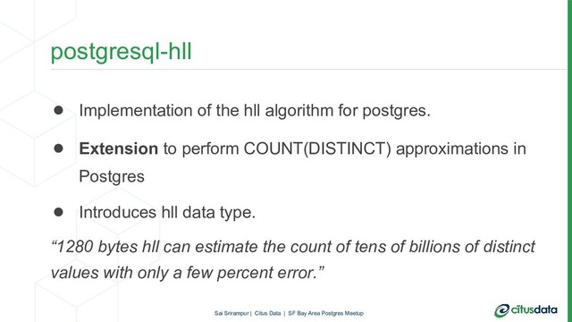 postgresql-hll
● Implementation of the hll algorithm for postgres.
● Extension to perform COUNT(DISTINCT) approximations in
Postgres
● Introduces hll data type.
“1280 bytes hll can estimate the count of tens of billions of distinct
values with only a few percent error.”
Sai Srirampur | Citus Data | SF Bay Area Postgres Meetup
