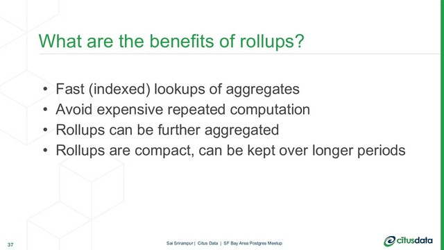 • Fast (indexed) lookups of aggregates
• Avoid expensive repeated computation
• Rollups can be further aggregated
• Rollups are compact, can be kept over longer periods
What are the benefits of rollups?
37 Sai Srirampur | Citus Data | SF Bay Area Postgres Meetup
