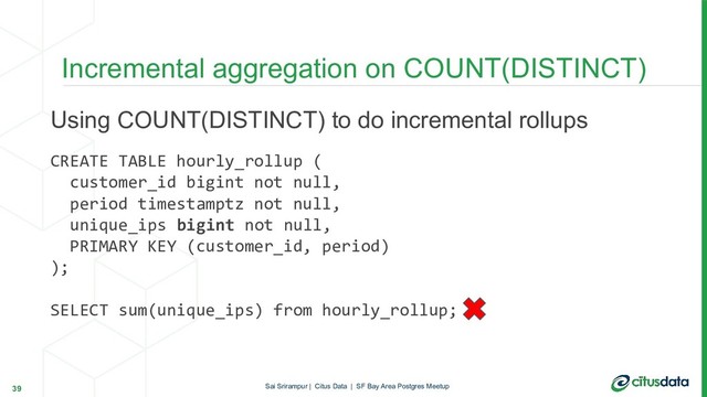 Using COUNT(DISTINCT) to do incremental rollups
CREATE TABLE hourly_rollup (
customer_id bigint not null,
period timestamptz not null,
unique_ips bigint not null,
PRIMARY KEY (customer_id, period)
);
SELECT sum(unique_ips) from hourly_rollup;
Incremental aggregation on COUNT(DISTINCT)
39 Sai Srirampur | Citus Data | SF Bay Area Postgres Meetup
