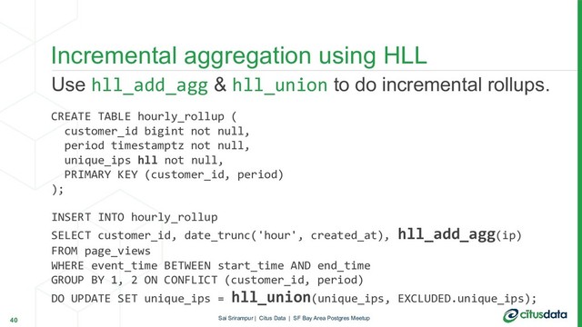 Use hll_add_agg & hll_union to do incremental rollups.
CREATE TABLE hourly_rollup (
customer_id bigint not null,
period timestamptz not null,
unique_ips hll not null,
PRIMARY KEY (customer_id, period)
);
INSERT INTO hourly_rollup
SELECT customer_id, date_trunc('hour', created_at), hll_add_agg(ip)
FROM page_views
WHERE event_time BETWEEN start_time AND end_time
GROUP BY 1, 2 ON CONFLICT (customer_id, period)
DO UPDATE SET unique_ips = hll_union(unique_ips, EXCLUDED.unique_ips);
Incremental aggregation using HLL
40 Sai Srirampur | Citus Data | SF Bay Area Postgres Meetup
