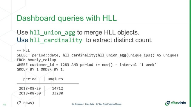 Use hll_union_agg to merge HLL objects.
Use hll_cardinality to extract distinct count.
-- HLL
SELECT period::date, hll_cardinality(hll_union_agg(unique_ips)) AS uniques
FROM hourly_rollup
WHERE customer_id = 1283 AND period >= now() - interval '1 week'
GROUP BY 1 ORDER BY 1;
period │ unqiues
────────────┼─────────
2018-08-29 │ 14712
2018-08-30 │ 33280
…
(7 rows)
Dashboard queries with HLL
41 Sai Srirampur | Citus Data | SF Bay Area Postgres Meetup
