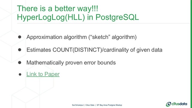 There is a better way!!!
HyperLogLog(HLL) in PostgreSQL
● Approximation algorithm (“sketch” algorithm)
● Estimates COUNT(DISTINCT)/cardinality of given data
● Mathematically proven error bounds
● Link to Paper
Sai Srirampur | Citus Data | SF Bay Area Postgres Meetup
