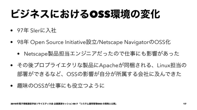 Ϗδωεʹ͓͚ΔOSS؀ڥͷมԽ
• 97೥ SIerʹೖࣾ
• 98೥ Open Source Initiativeઃཱ/Netscape NavigatorͷOSSԽ
• Netscape੡඼୲౰ΤϯδχΞͩͬͨͷͰ࢓ࣄʹ΋Өڹ͕͋ͬͨ
• ͦͷޙϓϩϓϥΠΤλϦͳ੡඼ʹApache͕ಉࠝ͞ΕΔɺLinux୲౰ͷ
෦ॺ͕Ͱ͖ΔͳͲɺOSSͷӨڹ͕ࣗ෼͕ॴଐ͢ΔձࣾʹٴΜͰ͖ͨ
• झຯͷOSS͕࢓ࣄʹ΋໾ཱͭΑ͏ʹ
2018೥ిࢠ৘ใ௨৴ֶձιαΠΤςΟେձ اըߨԋηογϣϯBI-7 ʮγεςϜӡ༻؅ཧOSS ͷ։ൃͱެ։ʯ 17
