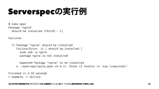 Serverspecͷ࣮ߦྫ
$ rake spec
Package "nginx"
should be installed (FAILED - 1)
Failures:
1) Package "nginx" should be installed
Failure/Error: it { should be_installed }
sudo rpm -q nginx
package nginx is not installed
expected Package "nginx" to be installed
# ./spec/app/nginx_spec.rb:4:in `block (2 levels) in '
Finished in 3.16 seconds
1 example, 1 failure
2018೥ిࢠ৘ใ௨৴ֶձιαΠΤςΟେձ اըߨԋηογϣϯBI-7 ʮγεςϜӡ༻؅ཧOSS ͷ։ൃͱެ։ʯ 10
