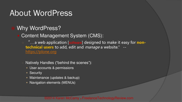 ©2014 Karen McCamy 
FreelanceTechnologyReview.com
About WordPress
 Why WordPress?
 Content Management System (CMS):
○ “…a web application [software] designed to make it easy for non-
technical users to add, edit and manage a website.” --
https://plone.org
○ Natively Handles (“behind the scenes”):
 User accounts & permissions
 Security
 Maintenance (updates & backup)
 Navigation elements (MENUs)
