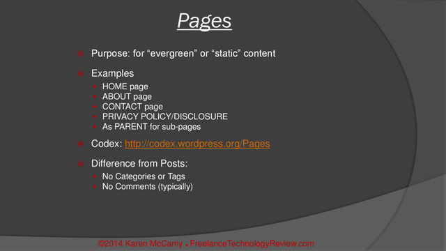  Purpose: for “evergreen” or “static” content
 Examples
 HOME page
 ABOUT page
 CONTACT page
 PRIVACY POLICY/DISCLOSURE
 As PARENT for sub-pages
 Codex: http://codex.wordpress.org/Pages
 Difference from Posts:
 No Categories or Tags
 No Comments (typically)
Pages
©2014 Karen McCamy 
FreelanceTechnologyReview.com
