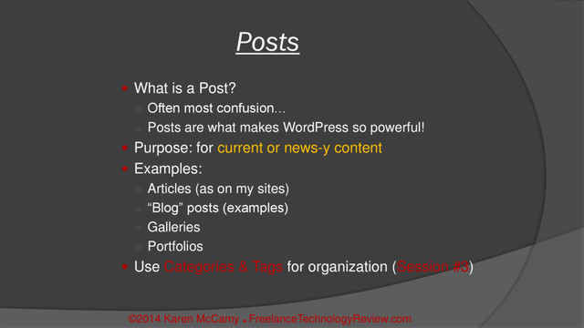  What is a Post?
○ Often most confusion…
○ Posts are what makes WordPress so powerful!
 Purpose: for current or news-y content
 Examples:
○ Articles (as on my sites)
○ “Blog” posts (examples)
○ Galleries
○ Portfolios
 Use Categories & Tags for organization (Session #3)
Posts
©2014 Karen McCamy 
FreelanceTechnologyReview.com
