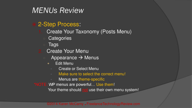 ©2014 Karen McCamy 
FreelanceTechnologyReview.com
MENUs Review
 2-Step Process:
1. Create Your Taxonomy (Posts Menu)
○ Categories
○ Tags
2. Create Your Menu
○ Appearance  Menus
 Edit Menu
- Create or Select Menu
- Make sure to select the correct menu!
- Menus are theme-specific
*NOTE: WP menus are powerful… Use them!
Your theme should not use their own menu system!
