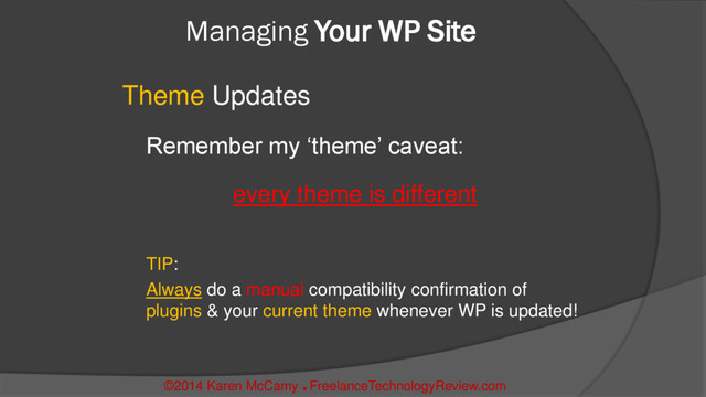 Managing Your WP Site
Theme Updates
Remember my ‘theme’ caveat:
every theme is different
TIP:
Always do a manual compatibility confirmation of
plugins & your current theme whenever WP is updated!
©2014 Karen McCamy 
FreelanceTechnologyReview.com
