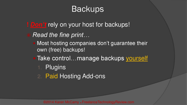 Backups
! Don’t rely on your host for backups!
 Read the fine print…
 Most hosting companies don’t guarantee their
own (free) backups!
 Take control…manage backups yourself
1. Plugins
2. Paid Hosting Add-ons
©2014 Karen McCamy 
FreelanceTechnologyReview.com
