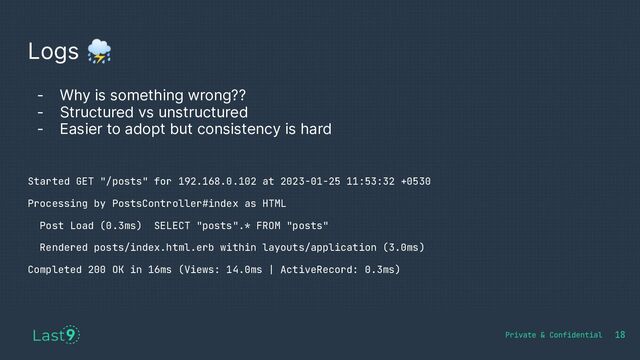 Logs ⛈
18
- Why is something wrong??
- Structured vs unstructured
- Easier to adopt but consistency is hard
Started GET "/posts" for 192.168.0.102 at 2023-01-25 11:53:32 +0530
Processing by PostsController#index as HTML
Post Load (0.3ms) SELECT "posts".* FROM "posts"
Rendered posts/index.html.erb within layouts/application (3.0ms)
Completed 200 OK in 16ms (Views: 14.0ms | ActiveRecord: 0.3ms)

