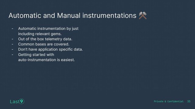 Automatic and Manual instrumentations ⚒
- Automatic instrumentation by just
including relevant gems.
- Out of the box telemetry data.
- Common bases are covered.
- Don’t have application specific data.
- Getting started with
auto-instrumentation is easiest.
33
