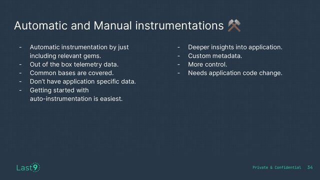 Automatic and Manual instrumentations ⚒
- Automatic instrumentation by just
including relevant gems.
- Out of the box telemetry data.
- Common bases are covered.
- Don’t have application specific data.
- Getting started with
auto-instrumentation is easiest.
34
- Deeper insights into application.
- Custom metadata.
- More control.
- Needs application code change.
