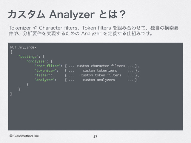 ⡥$MBTTNFUIPE*OD
ΧελϜ"OBMZ[FSͱ͸ʁ
5PLFOJ[FS΍$IBSBDUFSpMUFSTɺ5PLFOpMUFSTΛ૊Έ߹Θͤͯɺಠࣗͷݕࡧཁ
݅΍ɺ෼ੳཁ݅Λ࣮ݱ͢ΔͨΊͷ"OBMZ[FSΛఆٛ͢Δ࢓૊ΈͰ͢ɻ

PUT /my_index
{
"settings": {
"analysis": {
"char_filter": { ... custom character filters ... },
"tokenizer": { ... custom tokenizers ... },
"filter": { ... custom token filters ... },
"analyzer": { ... custom analyzers ... }
}
}
}
