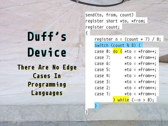 Duff’s
Device
There Are No Edge
Cases In
Progra"#ing
Languages
send(to, from, count)
register short *to, *from;
register count;
{
register n = (count + 7) / 8;
switch (count % 8) {
case 0: do { *to = *from++;
case 7: *to = *from++;
case 6: *to = *from++;
case 5: *to = *from++;
case 4: *to = *from++;
case 3: *to = *from++;
case 2: *to = *from++;
case 1: *to = *from++;
} while (--n > 0);
}
}
