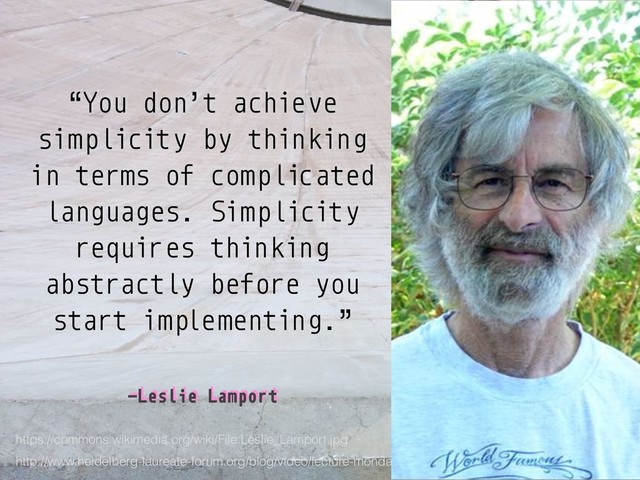 –Leslie Lamport
“You don’t achieve
simplicity by thinking
in terms of complicated
languages. Simplicity
requires thinking
abstractly before you
start implementing.”
http://www.heidelberg-laureate-forum.org/blog/video/lecture-monday-august-24-2015-leslie-lamport/
https://commons.wikimedia.org/wiki/File:Leslie_Lamport.jpg
