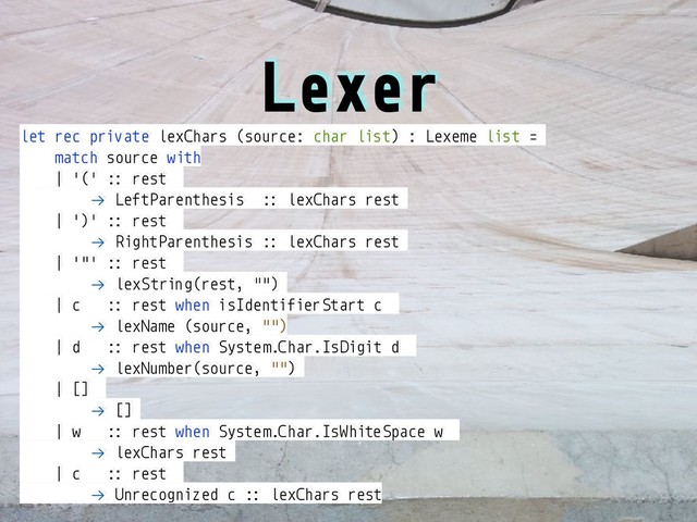 Lexer
let rec private lexChars (source: char list) : Lexeme list =
match source with
| '(' :: rest
!→ LeftParenthesis :: lexChars rest
| ')' :: rest
!→ RightParenthesis :: lexChars rest
| '"' :: rest
!→ lexString(rest, "")
| c :: rest when isIdentifierStart c
!→ lexName (source, "")
| d :: rest when System.Char.IsDigit d
!→ lexNumber(source, "")
| []
!→ []
| w :: rest when System.Char.IsWhiteSpace w
!→ lexChars rest
| c :: rest
!→ Unrecognized c :: lexChars rest
