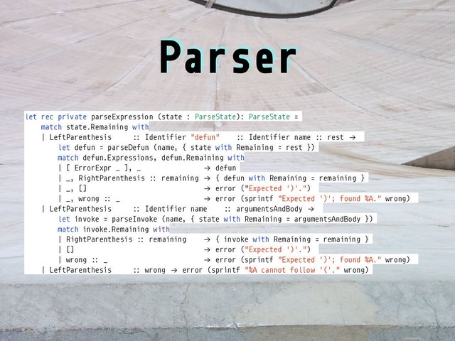 Parser
let rec private parseExpression (state : ParseState): ParseState =
match state.Remaining with
| LeftParenthesis :: Identifier "defun" :: Identifier name :: rest !→
let defun = parseDefun (name, { state with Remaining = rest })
match defun.Expressions, defun.Remaining with
| [ ErrorExpr _ ], _ !→ defun
| _, RightParenthesis :: remaining !→ { defun with Remaining = remaining }
| _, [] !→ error ("Expected ')'.")
| _, wrong :: _ !→ error (sprintf "Expected ')'; found %A." wrong)
| LeftParenthesis :: Identifier name :: argumentsAndBody !→
let invoke = parseInvoke (name, { state with Remaining = argumentsAndBody })
match invoke.Remaining with
| RightParenthesis :: remaining !→ { invoke with Remaining = remaining }
| [] !→ error ("Expected ')'.")
| wrong :: _ !→ error (sprintf "Expected ')'; found %A." wrong)
| LeftParenthesis :: wrong !→ error (sprintf "%A cannot follow '('." wrong)
