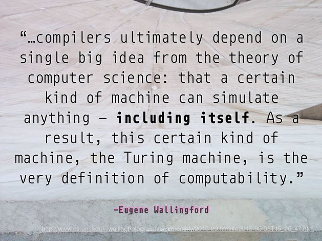 –Eugene Wallingford
“…compilers ultimately depend on a
single big idea from the theory of
computer science: that a certain
kind of machine can simulate
anything — including itself. As a
result, this certain kind of
machine, the Turing machine, is the
very definition of computability.”
http://www.cs.uni.edu/~wallingf/blog/archives/monthly/2015-09.html#e2015-09-03T15_26_47.htm
