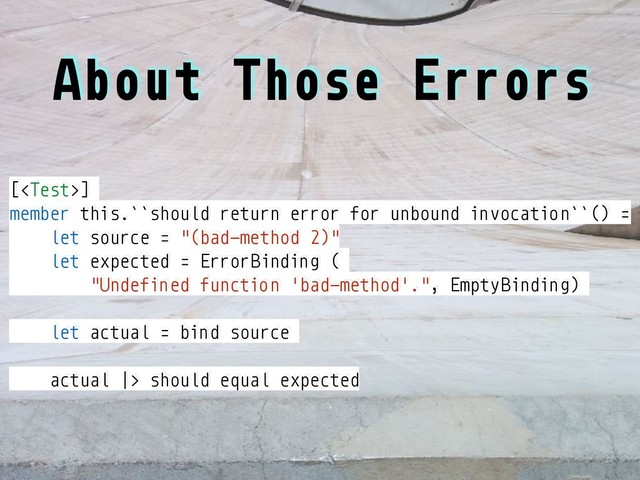About Those Errors
[]
member this.``should return error for unbound invocation``() =
let source = "(bad-method 2)"
let expected = ErrorBinding (
"Undefined function 'bad-method'.", EmptyBinding)
let actual = bind source
actual |> should equal expected
