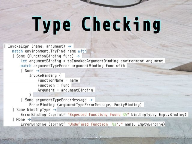 Type Checking
| InvokeExpr (name, argument) !→
match environment.TryFind name with
| Some (Function Binding func) !→
let argumentBinding = toInvokedArgumentBinding environment argument
match argumentTypeError argumentBinding func with
| None !→
InvokeBinding {
FunctionName = name
Function = func
Argument = argumentBinding
}
| Some argumentTypeErrorMessage !→
ErrorBinding (argumentTypeErrorMessage, EmptyBinding)
| Some bindingType !→
ErrorBinding (sprintf "Expected function; found %A" bindingType, EmptyBinding)
| None !→
ErrorBinding (sprintf "Undefined function '%s'." name, EmptyBinding)
