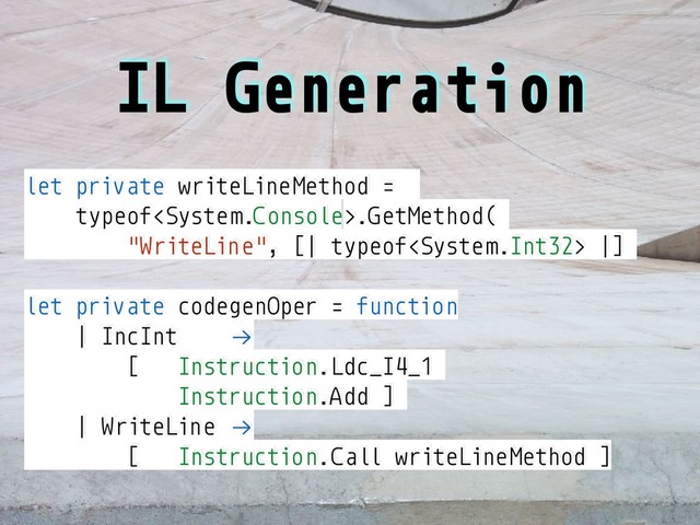 IL Generation
let private writeLineMethod =
typeof.GetMethod(
"WriteLine", [| typeof |]
let private codegenOper = function
| IncInt !→
[ Instruction.Ldc_I4_1
Instruction.Add ]
| WriteLine !→
[ Instruction.Call writeLineMethod ]
