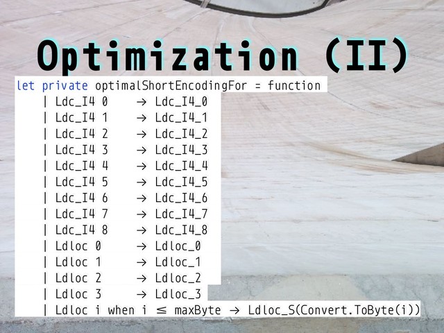Optimization (II)
let private optimalShortEncodingFor = function
| Ldc_I4 0 !→ Ldc_I4_0
| Ldc_I4 1 !→ Ldc_I4_1
| Ldc_I4 2 !→ Ldc_I4_2
| Ldc_I4 3 !→ Ldc_I4_3
| Ldc_I4 4 !→ Ldc_I4_4
| Ldc_I4 5 !→ Ldc_I4_5
| Ldc_I4 6 !→ Ldc_I4_6
| Ldc_I4 7 !→ Ldc_I4_7
| Ldc_I4 8 !→ Ldc_I4_8
| Ldloc 0 !→ Ldloc_0
| Ldloc 1 !→ Ldloc_1
| Ldloc 2 !→ Ldloc_2
| Ldloc 3 !→ Ldloc_3
| Ldloc i when i :; maxByte !→ Ldloc_S(Convert.ToByte(i))
