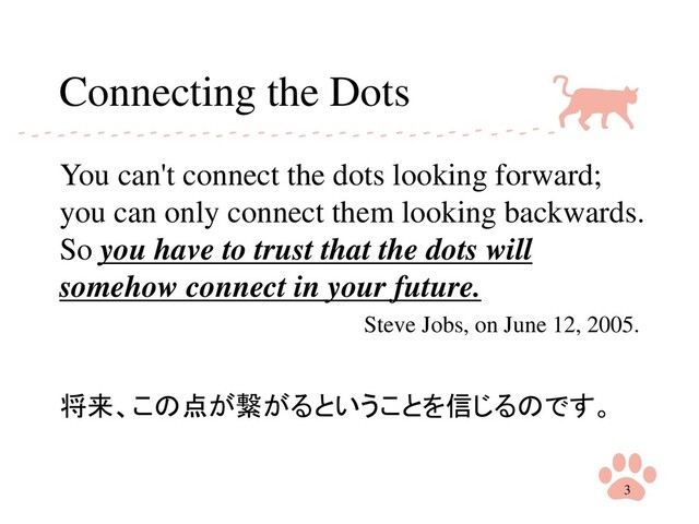 Connecting the Dots
You can't connect the dots looking forward;
you can only connect them looking backwards.
So you have to trust that the dots will
somehow connect in your future.
Steve Jobs, on June 12, 2005.
将来、この点が繋がるということを信じるのです。
3
