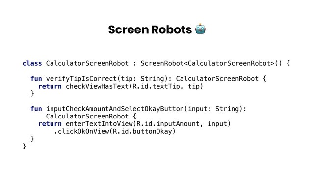 Screen Robots 
class CalculatorScreenRobot : ScreenRobot() {
fun verifyTipIsCorrect(tip: String): CalculatorScreenRobot {
return checkViewHasText(R.id.textTip, tip)
}
fun inputCheckAmountAndSelectOkayButton(input: String):
CalculatorScreenRobot {
return enterTextIntoView(R.id.inputAmount, input)
.clickOkOnView(R.id.buttonOkay)
}
}

