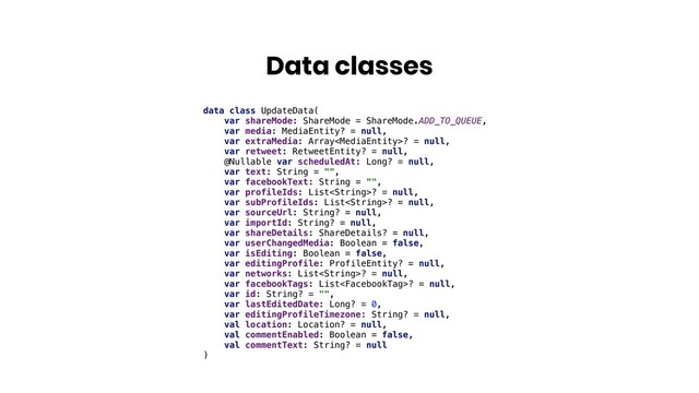 Data classes
data class UpdateData(
var shareMode: ShareMode = ShareMode.ADD_TO_QUEUE,
var media: MediaEntity? = null,
var extraMedia: Array? = null,
var retweet: RetweetEntity? = null,
@Nullable var scheduledAt: Long? = null,
var text: String = "",
var facebookText: String = "",
var profileIds: List? = null,
var subProfileIds: List? = null,
var sourceUrl: String? = null,
var importId: String? = null,
var shareDetails: ShareDetails? = null,
var userChangedMedia: Boolean = false,
var isEditing: Boolean = false,
var editingProfile: ProfileEntity? = null,
var networks: List? = null,
var facebookTags: List? = null,
var id: String? = "",
var lastEditedDate: Long? = 0,
var editingProfileTimezone: String? = null,
val location: Location? = null,
val commentEnabled: Boolean = false,
val commentText: String? = null
)
