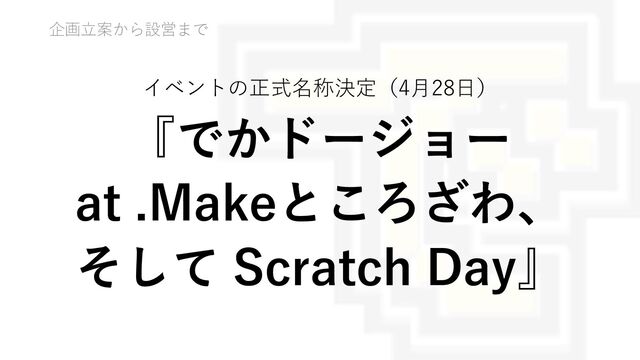 企画⽴案から設営まで
イベントの正式名称決定（4⽉28⽇）
『でかドージョー
at .Makeところざわ、
そして Scratch Day』
