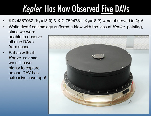 Kepler Has Now Observed Five DAVs
•  KIC 4357032 (KP
=18.0) & KIC 7594781 (KP
=18.2) were observed in Q16!
•  White dwarf seismology suffered a blow with the loss of Kepler pointing,
since we were 
unable to observe 
all nine DAVs 
from space!
•  But as with all 
Kepler science, 
we still have 
plenty to explore, 
as one DAV has 
extensive coverage!!
