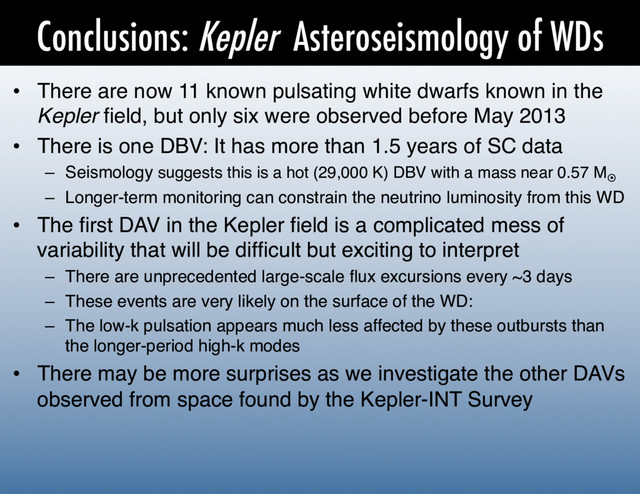 Conclusions: Kepler Asteroseismology of WDs
•  There are now 11 known pulsating white dwarfs known in the
Kepler ﬁeld, but only six were observed before May 2013!
•  There is one DBV: It has more than 1.5 years of SC data!
–  Seismology suggests this is a hot (29,000 K) DBV with a mass near 0.57 M¤
–  Longer-term monitoring can constrain the neutrino luminosity from this WD!
•  The ﬁrst DAV in the Kepler ﬁeld is a complicated mess of
variability that will be difﬁcult but exciting to interpret!
–  There are unprecedented large-scale ﬂux excursions every ~3 days!
–  These events are very likely on the surface of the WD:!
–  The low-k pulsation appears much less affected by these outbursts than
the longer-period high-k modes!
•  There may be more surprises as we investigate the other DAVs
observed from space found by the Kepler-INT Survey!
