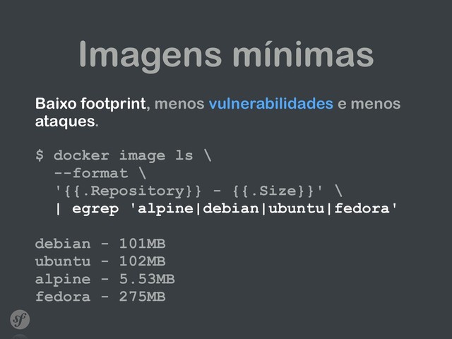 Imagens mínimas
Baixo footprint, menos vulnerabilidades e menos
ataques. 
 
$ docker image ls \ 
--format \ 
'{{.Repository}} - {{.Size}}' \  
| egrep 'alpine|debian|ubuntu|fedora' 
 
debian - 101MB 
ubuntu - 102MB 
alpine - 5.53MB 
fedora - 275MB
