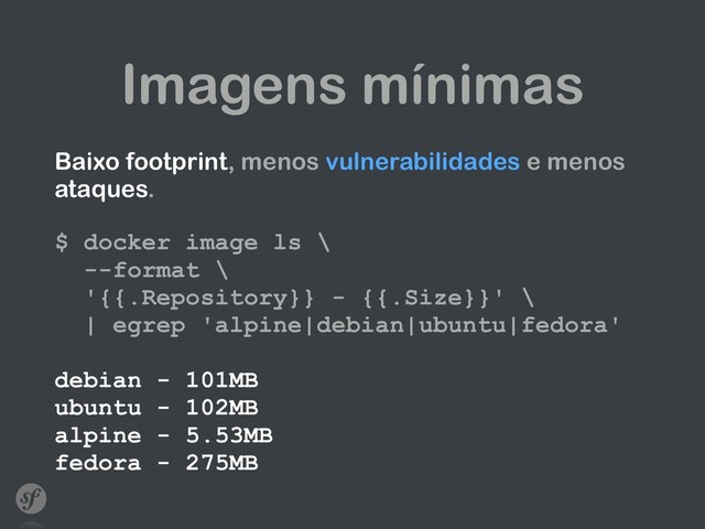 Imagens mínimas
Baixo footprint, menos vulnerabilidades e menos
ataques. 
 
$ docker image ls \ 
--format \ 
'{{.Repository}} - {{.Size}}' \  
| egrep 'alpine|debian|ubuntu|fedora' 
 
debian - 101MB 
ubuntu - 102MB 
alpine - 5.53MB 
fedora - 275MB
