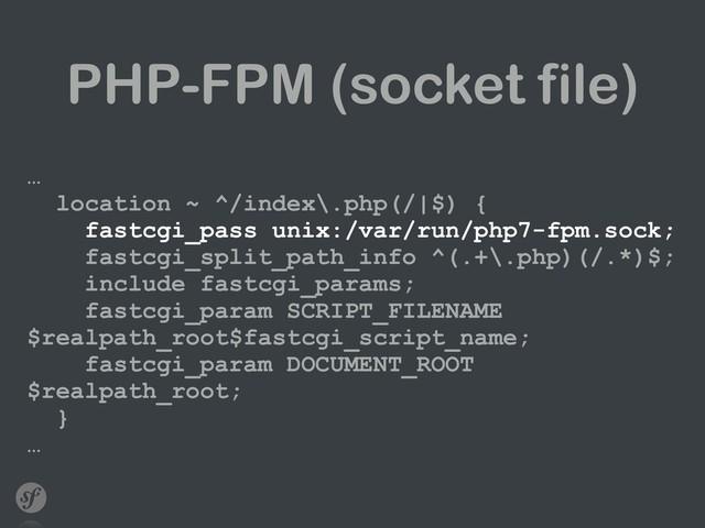 PHP-FPM (socket file)
… 
location ~ ^/index\.php(/|$) { 
fastcgi_pass unix:/var/run/php7-fpm.sock; 
fastcgi_split_path_info ^(.+\.php)(/.*)$; 
include fastcgi_params; 
fastcgi_param SCRIPT_FILENAME
$realpath_root$fastcgi_script_name; 
fastcgi_param DOCUMENT_ROOT
$realpath_root; 
} 
…
