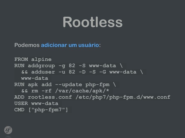 Rootless
Podemos adicionar um usuário:
 
FROM alpine
RUN addgroup -g 82 -S www-data \
&& adduser -u 82 -D -S -G www-data \
www-data
RUN apk add --update php-fpm \
&& rm -rf /var/cache/apk/*
ADD rootless.conf /etc/php7/php-fpm.d/www.conf
USER www-data
CMD ["php-fpm7"]

