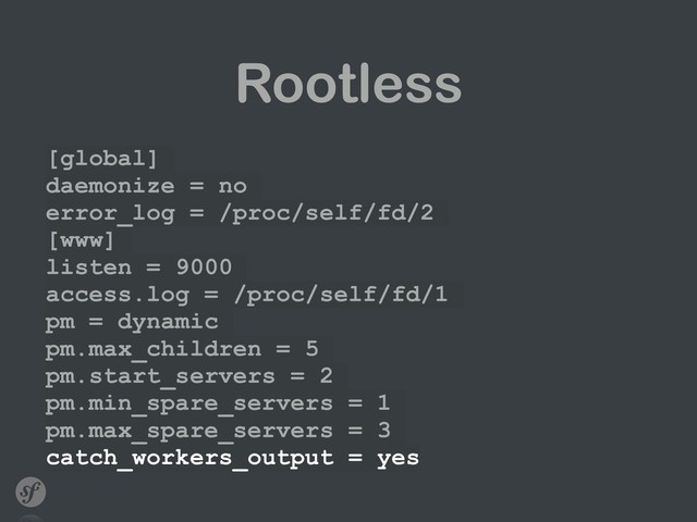 Rootless
[global]
daemonize = no
error_log = /proc/self/fd/2
[www]
listen = 9000
access.log = /proc/self/fd/1
pm = dynamic
pm.max_children = 5
pm.start_servers = 2
pm.min_spare_servers = 1
pm.max_spare_servers = 3
catch_workers_output = yes
