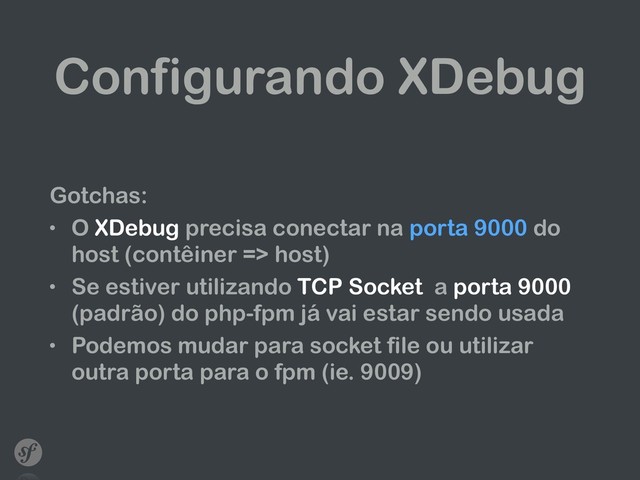 Configurando XDebug
Gotchas:
• O XDebug precisa conectar na porta 9000 do
host (contêiner => host)
• Se estiver utilizando TCP Socket a porta 9000
(padrão) do php-fpm já vai estar sendo usada
• Podemos mudar para socket file ou utilizar
outra porta para o fpm (ie. 9009)
