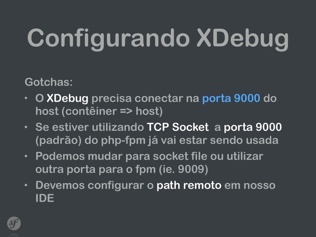Configurando XDebug
Gotchas:
• O XDebug precisa conectar na porta 9000 do
host (contêiner => host)
• Se estiver utilizando TCP Socket a porta 9000
(padrão) do php-fpm já vai estar sendo usada
• Podemos mudar para socket file ou utilizar
outra porta para o fpm (ie. 9009)
• Devemos configurar o path remoto em nosso
IDE
