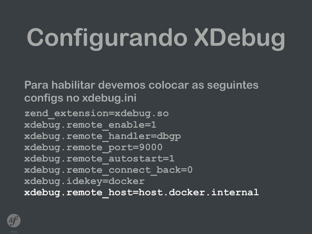 Configurando XDebug
Para habilitar devemos colocar as seguintes
configs no xdebug.ini
zend_extension=xdebug.so 
xdebug.remote_enable=1 
xdebug.remote_handler=dbgp 
xdebug.remote_port=9000 
xdebug.remote_autostart=1 
xdebug.remote_connect_back=0 
xdebug.idekey=docker 
xdebug.remote_host=host.docker.internal
