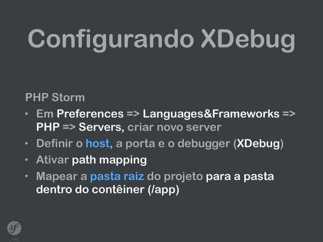 Configurando XDebug
PHP Storm
• Em Preferences => Languages&Frameworks =>
PHP => Servers, criar novo server
• Definir o host, a porta e o debugger (XDebug)
• Ativar path mapping
• Mapear a pasta raiz do projeto para a pasta
dentro do contêiner (/app)
