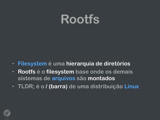Rootfs
• Filesystem é uma hierarquia de diretórios
• Rootfs é o filesystem base onde os demais
sistemas de arquivos são montados
• TLDR; é o / (barra) de uma distribuição Linux
