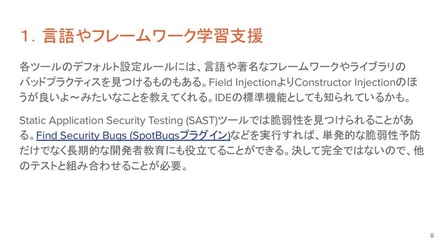 各ツールのデフォルト設定ルールには、言語や著名なフレームワークやライブラリの
バッドプラクティスを見つけるものもある。Field InjectionよりConstructor Injectionのほ
うが良いよ〜みたいなことを教えてくれる。IDEの標準機能としても知られているかも。
Static Application Security Testing (SAST)ツールでは脆弱性を見つけられることがあ
る。Find Security Bugs (SpotBugsプラグイン)などを実行すれば、単発的な脆弱性予防
だけでなく長期的な開発者教育にも役立てることができる。決して完全ではないので、他
のテストと組み合わせることが必要。
１．言語やフレームワーク学習支援
8
