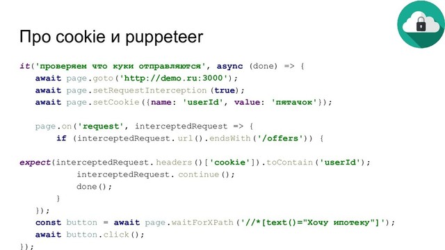 Про cookie и puppeteer
it('проверяем что куки отправляются', async (done) => {
await page.goto('http://demo.ru:3000');
await page.setRequestInterception (true);
await page.setCookie({name: 'userId', value: 'пятачок'});
page.on('request', interceptedRequest => {
if (interceptedRequest. url().endsWith('/offers')) {
expect(interceptedRequest. headers()['cookie']).toContain('userId');
interceptedRequest. continue();
done();
}
});
const button = await page.waitForXPath('//*[text()="Хочу ипотеку"]');
await button.click();
});
