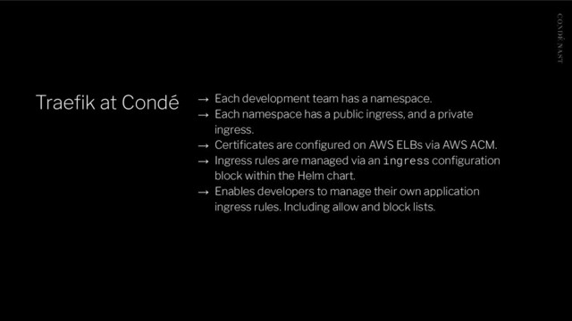 Traeﬁk at Condé → Each development team has a namespace.
→ Each namespace has a public ingress, and a private
ingress.
→ Certiﬁcates are conﬁgured on AWS ELBs via AWS ACM.
→ Ingress rules are managed via an ingress conﬁguration
block within the Helm chart.
→ Enables developers to manage their own application
ingress rules. Including allow and block lists.
