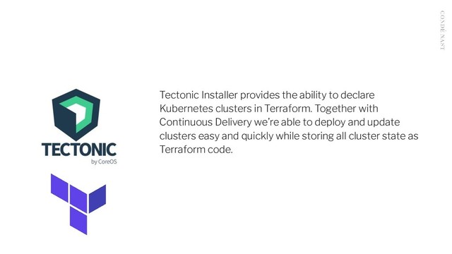 Tectonic Installer provides the ability to declare
Kubernetes clusters in Terraform. Together with
Continuous Delivery we’re able to deploy and update
clusters easy and quickly while storing all cluster state as
Terraform code.
